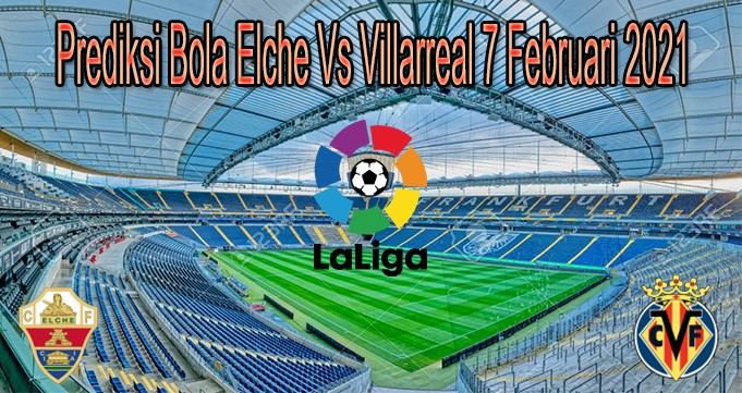 Prediksi Bola Elche Vs Villarreal 7 Februari 2021