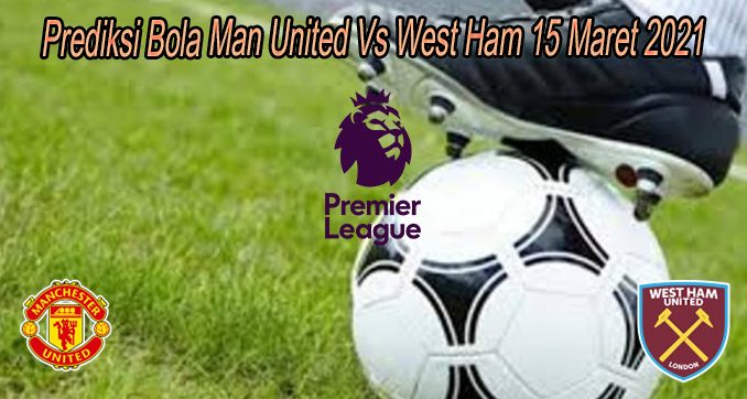 Prediksi Bola Man United Vs West Ham 15 Maret 2021